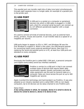 2.0 COMPUTER SYSTEMS
24
This parallel port can transfer eight bits of data (one byte) simultaneously
through eight separate lines in a single cable. An example of a parallel port
is the printer port.
3) USB PORT
A USB port is a socket on a computer or peripheral
devices into which a USB cable is plugged in. A USB
port, short for universal serial bus port, can connect up
to 127 different peripherals together with a single
connector.
It's used to connect all kinds of external devices, such as external hard
drives, printers, mouse and scanner. It can transfer data to a speed of 12
megabits per second.
USB ports began to appear on PCs in 1997, and Windows 98 was the
first Windows to support it. Within a few years, the USB became popular
for connecting nearly every external peripheral device. Now that it is
replacing the serial and parallel ports on a PC, at least four USB ports are
standard on every computer.
4) USB PORT
Previously the FireWire port is called IEEE 1394 port, a personal computer
(and digital audio/video) serial bus interface standard.
FireWire is similar to a USB port in that it can connect
multiple types of devices that require faster data
transmission speeds. Usually camcorders and other
video equipment use this port to transmit data on a
computer. Data can move across the port at up to 400
megabits per second.
Apple invented this technology and had branded it as FireWire. It was also
adopted as an industry standard and is called IEEE 1394 on non-Apple
computers. Up to 63 devices can be daisy-chained to one FireWire port.
Daisy-Chain
A bus wiring scheme in which, for example, device A is wired to device B,
device B is wired to device C, device C to device D etc.
 