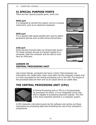 2.0 COMPUTER SYSTEMS
25
5) SPECIAL PURPOSE PORTS
There are four special purpose ports, which are:
MIDI port
It is designed to connect the system unit to a musical
instrument, such as an electronic keyboard.
SCSI port
It is a special high-speed parallel port used to attach
peripheral devices such as disk drives and printers..
IrDA port
Some devices transmit data via infrared light waves.
For these wireless devices to transmit signals to a
computer, both the computer and the device must
have an IrDA port.
LESSON 39
CENTRAL PROCESSING UNIT
Like human beings, computers too have a ‘brain’ that processes raw
information into usable data. Users input data into the computer system and
it is then processed by the central processing unit or the CPU. The results of
the processed data are then sent to an output device as usable data.
THE CENTRAL PROCESSING UNIT (CPU)
A Central Processing Unit or CPU is a microprocessor
(or processor for short). It is an integrated circuit chip
that is capable of processing electronic signals. The CPU
is the most important element in a computer system.
A CPU interprets instructions given by the software and carries out those
instructions by processing data and controlling the rest of the computer’s
components.
 