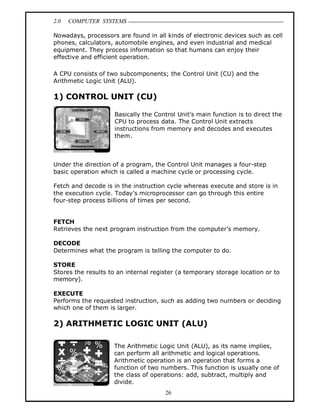 2.0 COMPUTER SYSTEMS
26
Nowadays, processors are found in all kinds of electronic devices such as cell
phones, calculators, automobile engines, and even industrial and medical
equipment. They process information so that humans can enjoy their
effective and efficient operation.
A CPU consists of two subcomponents; the Control Unit (CU) and the
Arithmetic Logic Unit (ALU).
1) CONTROL UNIT (CU)
Basically the Control Unit’s main function is to direct the
CPU to process data. The Control Unit extracts
instructions from memory and decodes and executes
them.
Under the direction of a program, the Control Unit manages a four-step
basic operation which is called a machine cycle or processing cycle.
Fetch and decode is in the instruction cycle whereas execute and store is in
the execution cycle. Today’s microprocessor can go through this entire
four-step process billions of times per second.
FETCH
Retrieves the next program instruction from the computer’s memory.
DECODE
Determines what the program is telling the computer to do.
STORE
Stores the results to an internal register (a temporary storage location or to
memory).
EXECUTE
Performs the requested instruction, such as adding two numbers or deciding
which one of them is larger.
2) ARITHMETIC LOGIC UNIT (ALU)
The Arithmetic Logic Unit (ALU), as its name implies,
can perform all arithmetic and logical operations.
Arithmetic operation is an operation that forms a
function of two numbers. This function is usually one of
the class of operations: add, subtract, multiply and
divide.
 