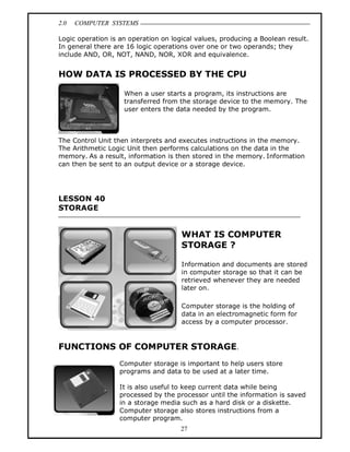 2.0 COMPUTER SYSTEMS
27
Logic operation is an operation on logical values, producing a Boolean result.
In general there are 16 logic operations over one or two operands; they
include AND, OR, NOT, NAND, NOR, XOR and equivalence.
HOW DATA IS PROCESSED BY THE CPU
When a user starts a program, its instructions are
transferred from the storage device to the memory. The
user enters the data needed by the program.
The Control Unit then interprets and executes instructions in the memory.
The Arithmetic Logic Unit then performs calculations on the data in the
memory. As a result, information is then stored in the memory. Information
can then be sent to an output device or a storage device.
LESSON 40
STORAGE
WHAT IS COMPUTER
STORAGE ?
Information and documents are stored
in computer storage so that it can be
retrieved whenever they are needed
later on.
Computer storage is the holding of
data in an electromagnetic form for
access by a computer processor.
FUNCTIONS OF COMPUTER STORAGE.
Computer storage is important to help users store
programs and data to be used at a later time.
It is also useful to keep current data while being
processed by the processor until the information is saved
in a storage media such as a hard disk or a diskette.
Computer storage also stores instructions from a
computer program.
 