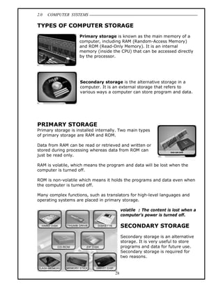 2.0 COMPUTER SYSTEMS
28
TYPES OF COMPUTER STORAGE
Primary storage is known as the main memory of a
computer, including RAM (Random-Access Memory)
and ROM (Read-Only Memory). It is an internal
memory (inside the CPU) that can be accessed directly
by the processor.
Secondary storage is the alternative storage in a
computer. It is an external storage that refers to
various ways a computer can store program and data.
PRIMARY STORAGE
Primary storage is installed internally. Two main types
of primary storage are RAM and ROM.
Data from RAM can be read or retrieved and written or
stored during processing whereas data from ROM can
just be read only.
RAM is volatile, which means the program and data will be lost when the
computer is turned off.
ROM is non-volatile which means it holds the programs and data even when
the computer is turned off.
Many complex functions, such as translators for high-level languages and
operating systems are placed in primary storage.
volatile : The content is lost when a
computer’s power is turned off.
SECONDARY STORAGE
Secondary storage is an alternative
storage. It is very useful to store
programs and data for future use.
Secondary storage is required for
two reasons.
 