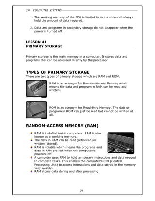 2.0 COMPUTER SYSTEMS
29
1. The working memory of the CPU is limited in size and cannot always
hold the amount of data required.
2. Data and programs in secondary storage do not disappear when the
power is turned off.
LESSON 41
PRIMARY STORAGE
Primary storage is the main memory in a computer. It stores data and
programs that can be accessed directly by the processor.
TYPES OF PRIMARY STORAGE
There are two types of primary storage which are RAM and ROM.
RAM is an acronym for Random-Access Memory which
means the data and program in RAM can be read and
written.
ROM is an acronym for Read-Only Memory. The data or
program in ROM can just be read but cannot be written at
all.
RANDOM-ACCESS MEMORY (RAM)
RAM is installed inside computers. RAM is also
known as a working memory.
The data in RAM can be read (retrieved) or
written (stored).
RAM is volatile which means the programs and
data in RAM are lost when the computer is
powered off.
A computer uses RAM to hold temporary instructions and data needed
to complete tasks. This enables the computer's CPU (Central
Processing Unit) to access instructions and data stored in the memory
very quickly.
RAM stores data during and after processing.
 