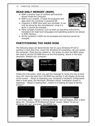 2.0 COMPUTER SYSTEMS
30
READ-ONLY MEMORY (ROM)
ROM is another type of memory permanently
stored inside the computer.
ROM is non-volatile. It holds the programs and
data when the computer is powered off.
Programs in ROM have been pre-recorded. It can
only be stored by the manufacturer; once it is
done, it cannot be changed.
Many complex functions, such as start up operating instructions,
translators for high-level languages and operating systems are placed
in ROM memory.
All the contents in ROM can be accessed and read but cannot be
changed.
PARTITIONING THE HARD DISK
The following steps will demonstrate how to use a Windows XP CD to
partition a hard disk.First, Insert the Windows XP Installation CD and restart
the computer. Press the key stated on the screen to enter the BIOS setup.
We need to set the CD-ROM drive as the first booting device in the boot
sequence. Restart your computer.
Follow the instruction, when you get the message to ‘press any key to boot
from CD’. Once the boot from CD-ROM has started, it will display at the top
of the screen : Setup is inspecting your computer's hardware configuration.
After a brief delay, the Microsoft “Windows Setup” installation screen is
displayed. “Setup is loading files”, means it is loading all types of device
drivers.”
It will finally state: "Setup is starting Windows" and will display after a short
delay the "Windows XP Professional Setup" screen. Select "to set up
Windows XP now" and press the ENTER key.
 