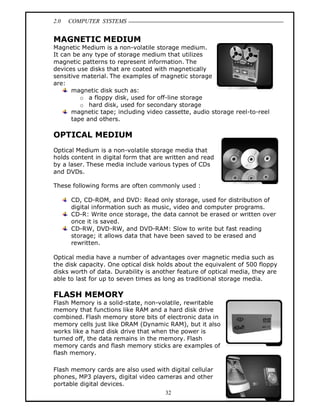2.0 COMPUTER SYSTEMS
32
MAGNETIC MEDIUM
Magnetic Medium is a non-volatile storage medium.
It can be any type of storage medium that utilizes
magnetic patterns to represent information. The
devices use disks that are coated with magnetically
sensitive material. The examples of magnetic storage
are:
magnetic disk such as:
o a floppy disk, used for off-line storage
o hard disk, used for secondary storage
magnetic tape; including video cassette, audio storage reel-to-reel
tape and others.
OPTICAL MEDIUM
Optical Medium is a non-volatile storage media that
holds content in digital form that are written and read
by a laser. These media include various types of CDs
and DVDs.
These following forms are often commonly used :
CD, CD-ROM, and DVD: Read only storage, used for distribution of
digital information such as music, video and computer programs.
CD-R: Write once storage, the data cannot be erased or written over
once it is saved.
CD-RW, DVD-RW, and DVD-RAM: Slow to write but fast reading
storage; it allows data that have been saved to be erased and
rewritten.
Optical media have a number of advantages over magnetic media such as
the disk capacity. One optical disk holds about the equivalent of 500 floppy
disks worth of data. Durability is another feature of optical media, they are
able to last for up to seven times as long as traditional storage media.
FLASH MEMORY
Flash Memory is a solid-state, non-volatile, rewritable
memory that functions like RAM and a hard disk drive
combined. Flash memory store bits of electronic data in
memory cells just like DRAM (Dynamic RAM), but it also
works like a hard disk drive that when the power is
turned off, the data remains in the memory. Flash
memory cards and flash memory sticks are examples of
flash memory.
Flash memory cards are also used with digital cellular
phones, MP3 players, digital video cameras and other
portable digital devices.
 