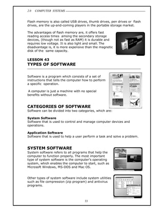 2.0 COMPUTER SYSTEMS
33
Flash memory is also called USB drives, thumb drives, pen drives or flash
drives, are the up-and-coming players in the portable storage market.
The advantages of flash memory are, it offers fast
reading access times among the secondary storage
devices, (though not as fast as RAM) it is durable and
requires low voltage. It is also light and small. The
disadvantage is, it is more expensive than the magnetic
disk of the same capacity.
LESSON 43
TYPES OF SOFTWARE
Software is a program which consists of a set of
instructions that tells the computer how to perform
a specific operation.
A computer is just a machine with no special
benefits without software.
CATEGORIES OF SOFTWARE
Software can be divided into two categories, which are:
System Software
Software that is used to control and manage computer devices and
operations.
Application Software
Software that is used to help a user perform a task and solve a problem.
SYSTEM SOFTWARE
System software refers to all programs that help the
computer to function properly. The most important
type of system software is the computer’s operating
system, which enables the computer to start, such as
Microsoft Windows, MS-DOS and Mac OS.
Other types of system software include system utilities
such as file compression (zip program) and antivirus
programs.
 