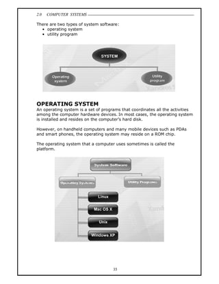 2.0 COMPUTER SYSTEMS
35
There are two types of system software:
• operating system
• utility program
OPERATING SYSTEM
An operating system is a set of programs that coordinates all the activities
among the computer hardware devices. In most cases, the operating system
is installed and resides on the computer’s hard disk.
However, on handheld computers and many mobile devices such as PDAs
and smart phones, the operating system may reside on a ROM chip.
The operating system that a computer uses sometimes is called the
platform.
 