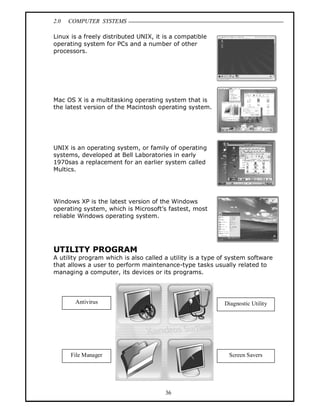 2.0 COMPUTER SYSTEMS
36
Linux is a freely distributed UNIX, it is a compatible
operating system for PCs and a number of other
processors.
Mac OS X is a multitasking operating system that is
the latest version of the Macintosh operating system.
UNIX is an operating system, or family of operating
systems, developed at Bell Laboratories in early
1970sas a replacement for an earlier system called
Multics.
Windows XP is the latest version of the Windows
operating system, which is Microsoft’s fastest, most
reliable Windows operating system.
UTILITY PROGRAM
A utility program which is also called a utility is a type of system software
that allows a user to perform maintenance-type tasks usually related to
managing a computer, its devices or its programs.
Antivirus Diagnostic Utility
File Manager Screen Savers
 