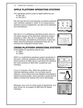2.0 COMPUTER SYSTEMS
39
APPLE PLATFORM OPERATING SYSTEMS
The operating systems used on Apple platforms are:
Mac OS
Mac OS X
Mac OS was the first commercially successful graphical
user interface released in 1984. It is a closed source
software and are targeted for use with home desktops
and workstations.
Mac OS X is a multitasking operating system and it is
the latest version of the Macintosh operating system
released in 2001. Mac OS X is targeted for use with
home desktops, workstations and servers. It also has
better security protection compared to Mac OS, for
example the integrated firewall utility.
CROSS-PLATFORM OPERATING SYSTEMS
Cross-platforms operating systems are:
UNIX
LINUX
UNIX is a multitasking operating system developed in
the early 1970s by scientists at the Bell Laboratories.
Some versions of UNIX have a command line interface
but most versions of UNIX offer a graphical user
interface.
Linux is a popular, free, UNIX-like graphical user
interface operating system. It is an open source
software. Linux follows the Free Software Foundation's
radical licensing model, which provides a great deal of
liberty to those that interact with Linux technology.
Although Linux runs on many kinds of equipment, it is
best known for its support of IBM-Intel PC-based
hardware.
 