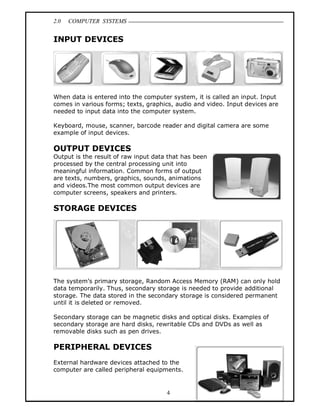 2.0 COMPUTER SYSTEMS
4
INPUT DEVICES
When data is entered into the computer system, it is called an input. Input
comes in various forms; texts, graphics, audio and video. Input devices are
needed to input data into the computer system.
Keyboard, mouse, scanner, barcode reader and digital camera are some
example of input devices.
OUTPUT DEVICES
Output is the result of raw input data that has been
processed by the central processing unit into
meaningful information. Common forms of output
are texts, numbers, graphics, sounds, animations
and videos.The most common output devices are
computer screens, speakers and printers.
STORAGE DEVICES
The system’s primary storage, Random Access Memory (RAM) can only hold
data temporarily. Thus, secondary storage is needed to provide additional
storage. The data stored in the secondary storage is considered permanent
until it is deleted or removed.
Secondary storage can be magnetic disks and optical disks. Examples of
secondary storage are hard disks, rewritable CDs and DVDs as well as
removable disks such as pen drives.
PERIPHERAL DEVICES
External hardware devices attached to the
computer are called peripheral equipments.
 