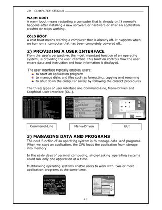 2.0 COMPUTER SYSTEMS
41
WARM BOOT
A warm boot means restarting a computer that is already on.It normally
happens after installing a new software or hardware or after an application
crashes or stops working.
COLD BOOT
A cold boot means starting a computer that is already off. It happens when
we turn on a computer that has been completely powered off.
2) PROVIDING A USER INTERFACE
From the user's perspective, the most important function of an operating
system, is providing the user interface. This function controls how the user
enters data and instruction and how information is displayed.
The user interface typically enables users:
to start an application program
to manage disks and files such as formatting, copying and renaming
to shut down the computer safely by following the correct procedures
The three types of user interface are Command-Line, Menu-Driven and
Graphical User Interface (GUI).
3) MANAGING DATA AND PROGRAMS
The next function of an operating system is to manage data and programs.
When we start an application, the CPU loads the application from storage
into memory.
In the early days of personal computing, single-tasking operating systems
could run only one application at a time.
Multitasking operating systems enable users to work with two or more
application programs at the same time.
Command-Line Menu-Driven GUI
 