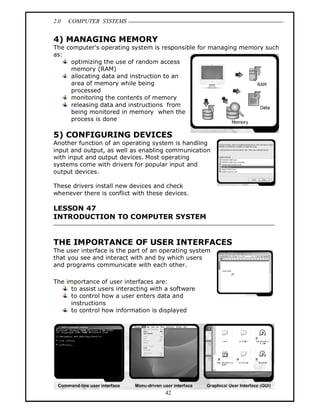 2.0 COMPUTER SYSTEMS
42
4) MANAGING MEMORY
The computer's operating system is responsible for managing memory such
as:
optimizing the use of random access
memory (RAM)
allocating data and instruction to an
area of memory while being
processed
monitoring the contents of memory
releasing data and instructions from
being monitored in memory when the
process is done
5) CONFIGURING DEVICES
Another function of an operating system is handling
input and output, as well as enabling communication
with input and output devices. Most operating
systems come with drivers for popular input and
output devices.
These drivers install new devices and check
whenever there is conflict with these devices.
LESSON 47
INTRODUCTION TO COMPUTER SYSTEM
THE IMPORTANCE OF USER INTERFACES
The user interface is the part of an operating system
that you see and interact with and by which users
and programs communicate with each other.
The importance of user interfaces are:
to assist users interacting with a software
to control how a user enters data and
instructions
to control how information is displayed
 