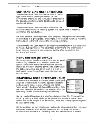 2.0 COMPUTER SYSTEMS
43
COMMAND-LINE USER INTERFACE
The command-line user interface requires a user to
type commands or press special keys on the
keyboard to enter data and instructions that instruct
the operating system what to do. It has to be typed
one line at a time.
The command-line user interface is difficult to use
because it requires exact spelling, syntax or a set of rules of entering
commands and punctuation.
We must observe the complicated rules of syntax that specify exactly what
you can type in a given place.For example, if we want to rename a filename
from ABC.txt to DEF.txt we use the following command.
The command-line user interface also requires memorisation. It is also easy
to make a typing mistake. The advantage of command-line interface is, it
helps the user to operate the computer quickly after memorizing the
keywords and syntax.
MENU DRIVEN INTERFACE
Menu-driven user interface enables the user to avoid
memorizing keywords such as copy, paste and
syntax. On-screen, menu-driven interface provide
menus as means of entering commands. It shows all
the options available at a given point in a form of
text-based menu. Menu-driven user interfaces are
easy to learn.
GRAPHICAL USER INTERFACE (GUI)
Graphical user interface makes use of the computer’s
graphics capabilities to make the operating system
and programs easier to use, which is also called
‘user-friendly’. On today’s PCs and Macintoshes, GUIs
are used to create the desktop that appears after the
operating system finishes loading into memory.
We can easily differentiate the interfaces between Mac OS, Windows XP or
Linux by looking at their desktops. Graphical user interface interact with
menus and visual images such as buttons, icons and other graphical objects
to issue commands.
On the desktop, we can initiate many actions by clicking icons that represent
computer resources such as files, programs and network connections.
Graphical user interface is commonly used and has become a standard.
 