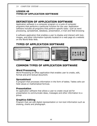 2.0 COMPUTER SYSTEMS
44
LESSON 48
TYPES OF APPLICATION SOFTWARE
DEFINITION OF APPLICATION SOFTWARE
Application software is a computer program or a suite of computer
programs that performs a particular function for the user. Application
software includes all programs that perform specific tasks such as word
processing, spreadsheet, database, presentation, e-mail and Web browsing
A software application that enables a user to display and interact with text,
images, and other information typically located on a web page at a website
on the World Wide Web.
TYPES OF APPLICATION SOFTWARE
COMMON TYPES OF APPLICATION SOFTWARE
Word Processing
Word Processing an office application that enables user to create, edit,
format and print textual document.
Spreadsheet
A program that processes information in the form of tables. Tables cells can
hold values or mathematical formula.
Presentation
An application software that allows a user to create visual aid for
presentation to communicate ideas, messages and other information to a
group.
Graphics Editing
Program that can edit digital representation or non-text information such as
drawing, charts and photograph.
 