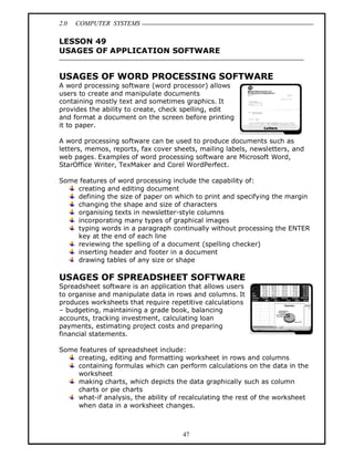 2.0 COMPUTER SYSTEMS
47
LESSON 49
USAGES OF APPLICATION SOFTWARE
USAGES OF WORD PROCESSING SOFTWARE
A word processing software (word processor) allows
users to create and manipulate documents
containing mostly text and sometimes graphics. It
provides the ability to create, check spelling, edit
and format a document on the screen before printing
it to paper.
A word processing software can be used to produce documents such as
letters, memos, reports, fax cover sheets, mailing labels, newsletters, and
web pages. Examples of word processing software are Microsoft Word,
StarOffice Writer, TexMaker and Corel WordPerfect.
Some features of word processing include the capability of:
creating and editing document
defining the size of paper on which to print and specifying the margin
changing the shape and size of characters
organising texts in newsletter-style columns
incorporating many types of graphical images
typing words in a paragraph continually without processing the ENTER
key at the end of each line
reviewing the spelling of a document (spelling checker)
inserting header and footer in a document
drawing tables of any size or shape
USAGES OF SPREADSHEET SOFTWARE
Spreadsheet software is an application that allows users
to organise and manipulate data in rows and columns. It
produces worksheets that require repetitive calculations
– budgeting, maintaining a grade book, balancing
accounts, tracking investment, calculating loan
payments, estimating project costs and preparing
financial statements.
Some features of spreadsheet include:
creating, editing and formatting worksheet in rows and columns
containing formulas which can perform calculations on the data in the
worksheet
making charts, which depicts the data graphically such as column
charts or pie charts
what-if analysis, the ability of recalculating the rest of the worksheet
when data in a worksheet changes.
 