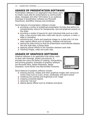 2.0 COMPUTER SYSTEMS
48
USAGES OF PRESENTATION SOFTWARE
Presentation software is an application that allows users
to create visual aids for presentations to communicate
ideas, messages and other information to an audience.
Examples of presentation software are Microsoft
PowerPoint, StarOffice Impress and CorelDraw.
Some features of presentation software include:
providing a variety of predefined presentation formats that define the
complementary colours for backgrounds, text and graphical accents on
the slides
providing a variety of layouts for each individual slide such as a title
slide, a two-column slide and a slide with clip art, a picture, a chart, a
table or animation
enhancing text, charts and graphical images on a slide with 3-D and
other special effects such as shading, shadows and textures
setting the slide timing so that the presentation automatically displays
the next slide after a preset delay
applying special effects to the transition between each slide
inserting images, video and audio clips
USAGES OF GRAPHICS SOFTWARE
Graphics software is an application that allows users
to work with drawings, photos and pictures. It
provides the users the ability of creating, manipulating
and printing graphics. Examples of graphics software
are Microsoft Paint, Adobe Photoshop, Adobe
Illustrator, Corel Painter and Macromedia Fireworks.
Some features of graphics software include:
drawing pictures, shapes and other graphical images with various on-
screen tools such as a pen, brush, eyedropper and paint bucket
modifying the contrast and brightness of an image
cropping unwanted objects
removing “red eye”
adding special effects such as shadows and glows
 