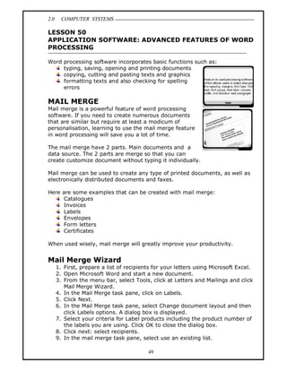 2.0 COMPUTER SYSTEMS
49
LESSON 50
APPLICATION SOFTWARE: ADVANCED FEATURES OF WORD
PROCESSING
Word processing software incorporates basic functions such as:
typing, saving, opening and printing documents
copying, cutting and pasting texts and graphics
formatting texts and also checking for spelling
errors
MAIL MERGE
Mail merge is a powerful feature of word processing
software. If you need to create numerous documents
that are similar but require at least a modicum of
personalisation, learning to use the mail merge feature
in word processing will save you a lot of time.
The mail merge have 2 parts. Main documents and a
data source. The 2 parts are merge so that you can
create customize document without typing it individually.
Mail merge can be used to create any type of printed documents, as well as
electronically distributed documents and faxes.
Here are some examples that can be created with mail merge:
Catalogues
Invoices
Labels
Envelopes
Form letters
Certificates
When used wisely, mail merge will greatly improve your productivity.
Mail Merge Wizard
1. First, prepare a list of recipients for your letters using Microsoft Excel.
2. Open Microsoft Word and start a new document.
3. From the menu bar, select Tools, click at Letters and Mailings and click
Mail Merge Wizard.
4. In the Mail Merge task pane, click on Labels.
5. Click Next.
6. In the Mail Merge task pane, select Change document layout and then
click Labels options. A dialog box is displayed.
7. Select your criteria for Label products including the product number of
the labels you are using. Click OK to close the dialog box.
8. Click next: select recipients.
9. In the mail merge task pane, select use an existing list.
 