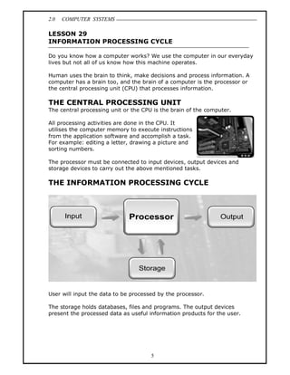 2.0 COMPUTER SYSTEMS
5
LESSON 29
INFORMATION PROCESSING CYCLE
Do you know how a computer works? We use the computer in our everyday
lives but not all of us know how this machine operates.
Human uses the brain to think, make decisions and process information. A
computer has a brain too, and the brain of a computer is the processor or
the central processing unit (CPU) that processes information.
THE CENTRAL PROCESSING UNIT
The central processing unit or the CPU is the brain of the computer.
All processing activities are done in the CPU. It
utilises the computer memory to execute instructions
from the application software and accomplish a task.
For example: editing a letter, drawing a picture and
sorting numbers.
The processor must be connected to input devices, output devices and
storage devices to carry out the above mentioned tasks.
THE INFORMATION PROCESSING CYCLE
User will input the data to be processed by the processor.
The storage holds databases, files and programs. The output devices
present the processed data as useful information products for the user.
 