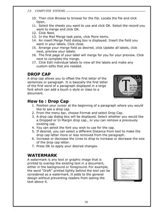 2.0 COMPUTER SYSTEMS
50
10. Then click Browse to browse for the file. Locate the file and click
Open.
11. Select the sheets you want to use and click OK. Select the record you
want to merge and click OK.
12. Click Next.
13. In the Mail Merge task pane, click More items.
14. An insert Merge Field dialog box is displayed. Insert the field you
want in your labels. Click close.
15. Arrange your merge field as desired, click Update all labels, click
next, preview your labels.
16. The first page of your label will merge for you for your preview. Click
next to complete the merge.
17. Click Edit individual labels to view all the labels and make any
custom edits that are needed.
DROP CAP
A drop cap allows you to offset the first letter of the
sentences or paragraph. It is basically the first letter
of the first word of a paragraph displayed in a large
font which can add a touch o style or class to a
document.
How to : Drop Cap
1. Position your cursor at the beginning of a paragraph where you would
like to see a drop cap.
2. From the menu bar, choose Format and select Drop Cap.
3. A drop cap dialog box will be displayed. Select whether you would like
a Dropped or In Margin drop cap., or you can remove a previously
existing cap.
4. You can select the font you wish to use for the cap.
5. If desired, you can select a different Distance from text to make the
drop cap letter more or less removed from the paragraph.
6. Increase or decrease the Lines to drop to increase or decrease the size
of the drop cap letter.
7. Press OK to apply your desired changes.
WATERMARK
A watermark is any text or graphic image that is
printed to overlap the existing text in a document,
either in the background or foreground. For example,
the word “Draft” printed lightly behind the text can be
considered as a watermark. It adds to the general
design without preventing readers from seeing the
text above it.
 