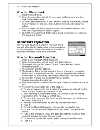 2.0 COMPUTER SYSTEMS
51
How to : Watermark
1. Start Microsoft Word.
2. From the menu bar, click at Format, point to Background and then
click Printed Watermark.
3. To insert text watermark, in the Text box, type My Watermark, choose
Century Gothic for the font. Click Auto for the size and choose the
colour.
4. Click to select the Semitransparent check box (default setting) then
click the Diagonal option next to Layout.
5. Click OK. The watermark that you have just created is now visible on
the document sheet.
MICROSOFT EQUATION
The Microsoft Equation is a tool in Microsoft Word
that will allow you to easily create complex equation
on your computer. When you create an equation, it
becomes embedded in the word document.
How to : Microsoft Equation
1. Open a new Microsoft Word document.
2. From the menu bar, click at Insert and Select Object.
3. The object dialogue box opens. On the Create New tab, select
Microsoft Equation 3.0.
4. The equation tool bar appears.
5. The Equation Editor toolbar contains dozens of equation templates.
Within each button on the toolbar, there are several tools available.
Simply click on a button to see the tools contained in each of them.
6. Click on the Fraction and Radical templates button.
7. Choose a template from the list.
8. After selecting the option for friction, type characters inside the dotted
box.
9. Type X in the numerator box of the fraction.
10. To give an exponent to this X, select the superscript option from the
Subscript and Superscript template button.
11. After selecting the exponent option, you will see a box on the top
right corner of X. Now type 2 in that box.
12. To move the cursor outside the exponent box, press the right arrow
key once. Then type Y.
13. Move to the denominator by pressing the down key once.
14. Type Z.
15. To exit the Microsoft Equation, click outside the shaded box.
16. On Fraction and Radical Templates button, select the square root
format.
17. Type in the characters inside the dotted box for the numbers that
you wish to have the value of square root.
18. To leave the square root option, press the right arrow key once.
19. Type + y
 