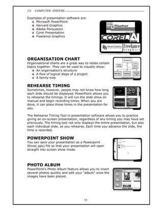 2.0 COMPUTER SYSTEMS
55
Examples of presentation software are:
Microsoft PowerPoint
Harvard Graphics
Adobe Persuasion
Corel Presentation
Freelance Graphics
ORGANISATION CHART
Organisational charts are a great way to relate certain
topics together. They can be used to visually show:
An organisation’s structure
A flow of logical steps of a project
A family tree
REHEARSE TIMING
Sometimes, however, people may not know how long
each slide should be displayed. PowerPoint allows you
to rehearse the timings. It will run the slide show on
manual and begin recording times. When you are
done, it can place those times in the presentation for
you.
The Rehearse Timing Tool in presentation software allows you to practice
giving an on-screen presentation, regardless of any timing you may have set
previously. The timing tool not only displays the entire presentation, but also
each individual slide, as you rehearse. Each time you advance the slide, the
time is recorded.
POWERPOINT SHOW
You can save your presentation as a Powerpoint
Show(.pps) file so that your presentation will open
straight into screen show mode.
PHOTO ALBUM
PowerPoint's Photo Album feature allows you to insert
several photos quickly and edit your "album" once the
images have been placed.
 