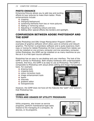 2.0 COMPUTER SYSTEMS
58
PHOTO ENHANCE
Enhancing Pictures allows you to add new and exciting
effects to your pictures to make them better. Photo
enhancements include:
cropping
changing background
combining elements from two or more pictures.
Adding or removing colour.
Adjusting or modifying colours and size.
Adding other special effects like borders and spotlight.
COMPARISON BETWEEN ADOBE PHOTOSHOP AND
THE GIMP
Adobe Photoshop and GNU Image Manipulation Program (GIMP) are
examples of graphics software which allow users to enhance and retouch
graphics. The former is proprietary software and is quite expensive. Each
copy or license for Adobe Photoshop CS that is purchased from Adobe can
only be installed on one primary computer and one secondary computer.
Unlike Photoshop, the GIMP can be installed on as many machines as you
like as it is a free open source software.
Photoshop has an easy to use desktop and user interface. The look of the
GIMP is similar to Photoshop. Both employ toolboxes with understandable
symbols. And thus, the GIMP is as easy to use as Photoshop. The GIMP is
comparable to Photoshop with actual photo editing and image manipulation
tools. For example:
drawing tools
cropping tools
colour correction tools
image enhancement tools
layers
channels
gradient editor
transparencies
However, the GIMP does not have all the features like “path” and “actions”,
that Photoshop has.
LESSON 54
TYPES AND USAGES OF UTILITY PROGRAMS
Utility programs, also known as service
programs, perform maintenance-type tasks
related to the managing of a computer, its
devices, or its programs.
 