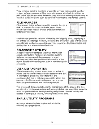 2.0 COMPUTER SYSTEMS
59
They enhance existing functions or provide services not supplied by other
system software programs. Most computers come with built-in utilities as
part of the system software. However they may also be bought separately as
external utility programs such as Norton SystemWorks and McAfee Utilities.
FILE MANAGER
File manager is the software used to manage files on a
disk. It provides functions to delete, copy. move,
rename and view files as well as create and manage
folders (directories).
File manager performs tasks of formatting and copying disks, displaying a
list of files on a storage medium, checking the amount of used or free space
on a storage medium, organising, copying, renaming, deleting, moving and
sorting files and also creating shortcuts.
DIAGNOSTIC UTILITY
A diagnostic utility compiles technical information
about a computer's hardware and certain system
software programs and then prepares a report
outlining any identified problems.Information in the
report assists technical support staff in remedying any
problems.
DISK DEFRAGMENTER
When an operating system stores data on a disk, it
places the data in the first available sector on the disk.
It attempts to place data in sectors that are
contiguous but this is not always possible. When the
contents of a file are scattered across two or more
non-contiguous sectors, the file is fragmented.
The process of defragmentation is the reorganising of the disk so the files
are stored in contiguous sectors. A fragmented disk has many files stored in
non-contiguous sectors. Defragmenting reorganises the files so they are
located in contiguous sectors, which speeds access time.
SMALL UTILITY PROGRAMS
An image viewer displays, copies and prints the
contents of a graphics file.
 