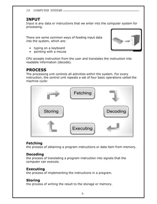 2.0 COMPUTER SYSTEMS
6
INPUT
Input is any data or instructions that we enter into the computer system for
processing.
There are some common ways of feeding input data
into the system, which are:
• typing on a keyboard
• pointing with a mouse
CPU accepts instruction from the user and translates the instruction into
readable information (decode).
PROCESS
The processing unit controls all activities within the system. For every
instruction, the control unit repeats a set of four basic operations called the
machine cycle:
Fetching
the process of obtaining a program instructions or data item from memory.
Decoding
the process of translating a program instruction into signals that the
computer can execute.
Executing
the process of implementing the instructions in a program.
Storing
the process of writing the result to the storage or memory.
 