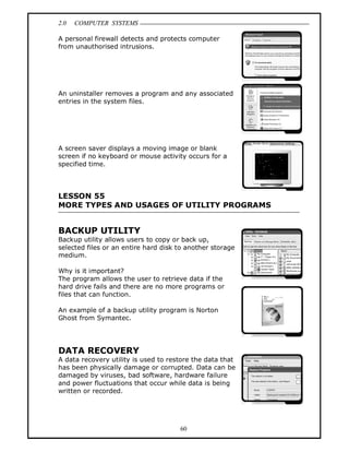 2.0 COMPUTER SYSTEMS
60
A personal firewall detects and protects computer
from unauthorised intrusions.
An uninstaller removes a program and any associated
entries in the system files.
A screen saver displays a moving image or blank
screen if no keyboard or mouse activity occurs for a
specified time.
LESSON 55
MORE TYPES AND USAGES OF UTILITY PROGRAMS
BACKUP UTILITY
Backup utility allows users to copy or back up,
selected files or an entire hard disk to another storage
medium.
Why is it important?
The program allows the user to retrieve data if the
hard drive fails and there are no more programs or
files that can function.
An example of a backup utility program is Norton
Ghost from Symantec.
DATA RECOVERY
A data recovery utility is used to restore the data that
has been physically damage or corrupted. Data can be
damaged by viruses, bad software, hardware failure
and power fluctuations that occur while data is being
written or recorded.
 