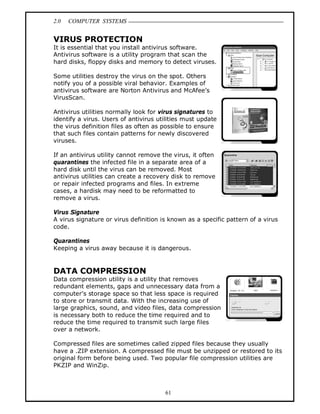 2.0 COMPUTER SYSTEMS
61
VIRUS PROTECTION
It is essential that you install antivirus software.
Antivirus software is a utility program that scan the
hard disks, floppy disks and memory to detect viruses.
Some utilities destroy the virus on the spot. Others
notify you of a possible viral behavior. Examples of
antivirus software are Norton Antivirus and McAfee’s
VirusScan.
Antivirus utilities normally look for virus signatures to
identify a virus. Users of antivirus utilities must update
the virus definition files as often as possible to ensure
that such files contain patterns for newly discovered
viruses.
If an antivirus utility cannot remove the virus, it often
quarantines the infected file in a separate area of a
hard disk until the virus can be removed. Most
antivirus utilities can create a recovery disk to remove
or repair infected programs and files. In extreme
cases, a hardisk may need to be reformatted to
remove a virus.
Virus Signature
A virus signature or virus definition is known as a specific pattern of a virus
code.
Quarantines
Keeping a virus away because it is dangerous.
DATA COMPRESSION
Data compression utility is a utility that removes
redundant elements, gaps and unnecessary data from a
computer’s storage space so that less space is required
to store or transmit data. With the increasing use of
large graphics, sound, and video files, data compression
is necessary both to reduce the time required and to
reduce the time required to transmit such large files
over a network.
Compressed files are sometimes called zipped files because they usually
have a .ZIP extension. A compressed file must be unzipped or restored to its
original form before being used. Two popular file compression utilities are
PKZIP and WinZip.
 
