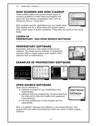 2.0 COMPUTER SYSTEMS
62
DISK SCANNER AND DISK CLEANUP
These utilities detect and correct certain types of
common problems on hard disks and floppies and
search for and remove unnecessary files, such as
temporary files or “ temp files”.
Both windows and the applications you run create temp
files needed only for a small tasks and system restore
after certain types of system problems. These files are stores in the Temp
folder.
LESSON 56
PROPRIETARY AND OPEN SOURCE SOFTWARE
PROPRIETARY SOFTWARE
Proprietary software is also called closed source
software. The closed source software or proprietary
software offers a stable system with support if the
software fails or malfunctions.
EXAMPLES OF PROPRIETARY SOFTWARE
OPEN SOURCE SOFTWARE
Open source software is:
software provided for use, modification and
redistribution
software that any programmer can download from
the Internet for free and modify with suggested
improvements.
the only qualification is that changes can't be
copyrighted,
Why is it popular? Because this software is not closed software. Any
programmer can make improvements which can result in better quality
software.
 