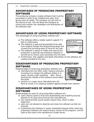 2.0 COMPUTER SYSTEMS
64
ADVANTAGES OF PRODUCING PROPRIETARY
SOFTWARE
The producing company creates software that must be
purchased in order to be installed and used, thus
giving room for profit. The company can set limit to
the licence of use. This will allow the company to
control and monitor the installation and distribution of
the software sold.
ADVANTAGES OF USING PROPRIETARY SOFTWARE
The advantages of using proprietary software are :
The software offers a stable system support if it
fails or malfunction.
The software is safe and guaranteed to be safe
from dubious threats like programming bugs and
viruses thus providing ease of mind for the user.
The software is easier to install and used as the
production is planned and extensive research is
carried out to ensure users purchase only the best.
Furthermore, free updates and latest information on the software are
usually provided to the user.
DISADVANTAGES OF PRODUCING PROPRIETARY
SOFTWARE
Disadvantages of producing proprietary software are:
manufacturers are often under massive amounts
of pressure to release the software before it is
ready, causing major problems later. This is
because the release of the software would affect
the profit
security is a major issue. Manufacturers will
have to invest in an ongoing research against threats from hackers
DISADVANTAGES OF USING PROPRIETARY
SOFTWARE
Disadvantages to users of using proprietary software are:
users need to spend a long time downloading and installing security
patches to fix bugs announced by the manufacturer.
Any improvements would usually require fees, which is often
expensive.
users are not allowed to describe and share the software as that are
licenced.
Customising the software is nearly impossible because when users buy
proprietary software will receive binary version of the program, not the
code as the code is the maufacturer’s trade secret.
 