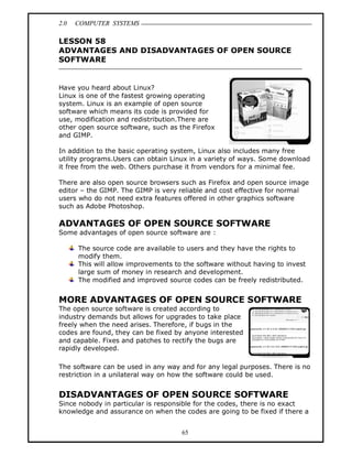 2.0 COMPUTER SYSTEMS
65
LESSON 58
ADVANTAGES AND DISADVANTAGES OF OPEN SOURCE
SOFTWARE
Have you heard about Linux?
Linux is one of the fastest growing operating
system. Linux is an example of open source
software which means its code is provided for
use, modification and redistribution.There are
other open source software, such as the Firefox
and GIMP.
In addition to the basic operating system, Linux also includes many free
utility programs.Users can obtain Linux in a variety of ways. Some download
it free from the web. Others purchase it from vendors for a minimal fee.
There are also open source browsers such as Firefox and open source image
editor – the GIMP. The GIMP is very reliable and cost effective for normal
users who do not need extra features offered in other graphics software
such as Adobe Photoshop.
ADVANTAGES OF OPEN SOURCE SOFTWARE
Some advantages of open source software are :
The source code are available to users and they have the rights to
modify them.
This will allow improvements to the software without having to invest
large sum of money in research and development.
The modified and improved source codes can be freely redistributed.
MORE ADVANTAGES OF OPEN SOURCE SOFTWARE
The open source software is created according to
industry demands but allows for upgrades to take place
freely when the need arises. Therefore, if bugs in the
codes are found, they can be fixed by anyone interested
and capable. Fixes and patches to rectify the bugs are
rapidly developed.
The software can be used in any way and for any legal purposes. There is no
restriction in a unilateral way on how the software could be used.
DISADVANTAGES OF OPEN SOURCE SOFTWARE
Since nobody in particular is responsible for the codes, there is no exact
knowledge and assurance on when the codes are going to be fixed if there a
 