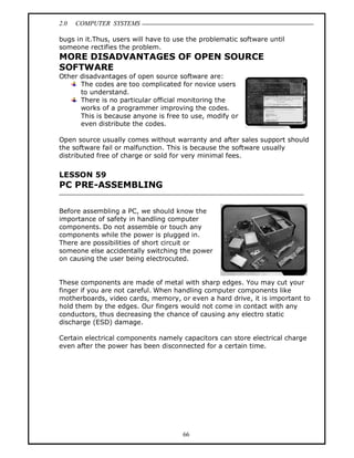 2.0 COMPUTER SYSTEMS
66
bugs in it.Thus, users will have to use the problematic software until
someone rectifies the problem.
MORE DISADVANTAGES OF OPEN SOURCE
SOFTWARE
Other disadvantages of open source software are:
The codes are too complicated for novice users
to understand.
There is no particular official monitoring the
works of a programmer improving the codes.
This is because anyone is free to use, modify or
even distribute the codes.
Open source usually comes without warranty and after sales support should
the software fail or malfunction. This is because the software usually
distributed free of charge or sold for very minimal fees.
LESSON 59
PC PRE-ASSEMBLING
Before assembling a PC, we should know the
importance of safety in handling computer
components. Do not assemble or touch any
components while the power is plugged in.
There are possibilities of short circuit or
someone else accidentally switching the power
on causing the user being electrocuted.
These components are made of metal with sharp edges. You may cut your
finger if you are not careful. When handling computer components like
motherboards, video cards, memory, or even a hard drive, it is important to
hold them by the edges. Our fingers would not come in contact with any
conductors, thus decreasing the chance of causing any electro static
discharge (ESD) damage.
Certain electrical components namely capacitors can store electrical charge
even after the power has been disconnected for a certain time.
 
