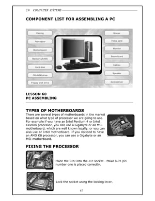 2.0 COMPUTER SYSTEMS
67
COMPONENT LIST FOR ASSEMBLING A PC
LESSON 60
PC ASSEMBLING
TYPES OF MOTHERBOARDS
There are several types of motherboards in the market
based on what type of processor we are going to use.
For example if you have an Intel Pentium 4 or Intel
Celeron processor, you can use a Gigabyte or an MSI
motherboard, which are well known locally, or you can
also use an Intel motherboard. If you decided to have
an AMD K8 processor, you can use a Gigabyte or an
MSI motherboard.
FIXING THE PROCESSOR
Place the CPU into the ZIF socket. Make sure pin
number one is placed correctly.
Lock the socket using the locking lever.
 