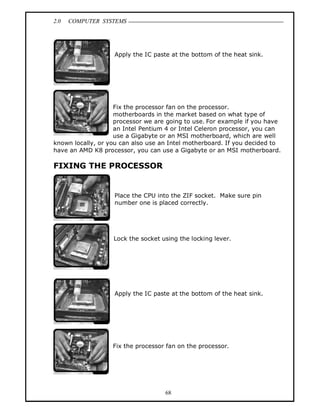 2.0 COMPUTER SYSTEMS
68
Apply the IC paste at the bottom of the heat sink.
Fix the processor fan on the processor.
motherboards in the market based on what type of
processor we are going to use. For example if you have
an Intel Pentium 4 or Intel Celeron processor, you can
use a Gigabyte or an MSI motherboard, which are well
known locally, or you can also use an Intel motherboard. If you decided to
have an AMD K8 processor, you can use a Gigabyte or an MSI motherboard.
FIXING THE PROCESSOR
Place the CPU into the ZIF socket. Make sure pin
number one is placed correctly.
Lock the socket using the locking lever.
Apply the IC paste at the bottom of the heat sink.
Fix the processor fan on the processor.
 