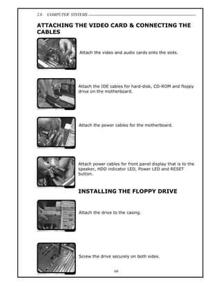 2.0 COMPUTER SYSTEMS
69
ATTACHING THE VIDEO CARD & CONNECTING THE
CABLES
Attach the video and audio cards onto the slots.
Attach the IDE cables for hard-disk, CD-ROM and floppy
drive on the motherboard.
Attach the power cables for the motherboard.
Attach power cables for front panel display that is to the
speaker, HDD indicator LED, Power LED and RESET
button.
INSTALLING THE FLOPPY DRIVE
Attach the drive to the casing.
Screw the drive securely on both sides.
 