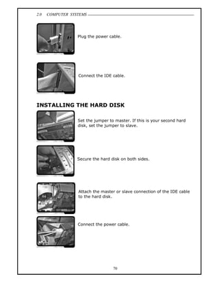 2.0 COMPUTER SYSTEMS
70
Plug the power cable.
Connect the IDE cable.
INSTALLING THE HARD DISK
Set the jumper to master. If this is your second hard
disk, set the jumper to slave.
Secure the hard disk on both sides.
Attach the master or slave connection of the IDE cable
to the hard disk.
Connect the power cable.
 