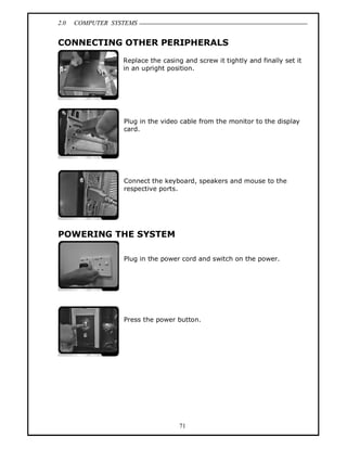 2.0 COMPUTER SYSTEMS
71
CONNECTING OTHER PERIPHERALS
Replace the casing and screw it tightly and finally set it
in an upright position.
Plug in the video cable from the monitor to the display
card.
Connect the keyboard, speakers and mouse to the
respective ports.
POWERING THE SYSTEM
Plug in the power cord and switch on the power.
Press the power button.
 