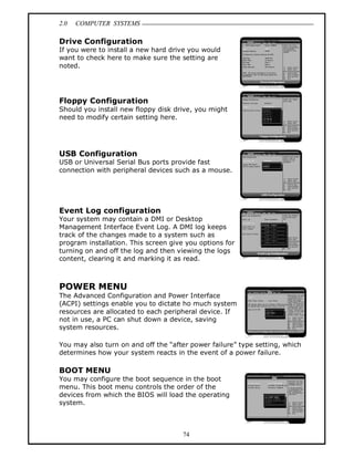 2.0 COMPUTER SYSTEMS
74
Drive Configuration
If you were to install a new hard drive you would
want to check here to make sure the setting are
noted.
Floppy Configuration
Should you install new floppy disk drive, you might
need to modify certain setting here.
USB Configuration
USB or Universal Serial Bus ports provide fast
connection with peripheral devices such as a mouse.
Event Log configuration
Your system may contain a DMI or Desktop
Management Interface Event Log. A DMI log keeps
track of the changes made to a system such as
program installation. This screen give you options for
turning on and off the log and then viewing the logs
content, clearing it and marking it as read.
POWER MENU
The Advanced Configuration and Power Interface
(ACPI) settings enable you to dictate ho much system
resources are allocated to each peripheral device. If
not in use, a PC can shut down a device, saving
system resources.
You may also turn on and off the “after power failure” type setting, which
determines how your system reacts in the event of a power failure.
BOOT MENU
You may configure the boot sequence in the boot
menu. This boot menu controls the order of the
devices from which the BIOS will load the operating
system.
 