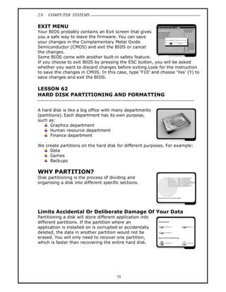 2.0 COMPUTER SYSTEMS
75
EXIT MENU
Your BIOS probably contains an Exit screen that gives
you a safe way to leave the firmware. You can save
your changes in the Complementary Metal Oxide
Semiconductor (CMOS) and exit the BIOS or cancel
the changes.
Some BIOS come with another built-in safety feature.
If you choose to exit BIOS by pressing the ESC button, you will be asked
whether you want to discard changes before exiting.Look for the instruction
to save the changes in CMOS. In this case, type ‘F10’ and choose ‘Yes’ (Y) to
save changes and exit the BIOS.
LESSON 62
HARD DISK PARTITIONING AND FORMATTING
A hard disk is like a big office with many departments
(partitions). Each department has its own purpose,
such as:
Graphics department
Human resource department
Finance department
We create partitions on the hard disk for different purposes. For example:
Data
Games
Backups
WHY PARTITION?
Disk partitioning is the process of dividing and
organising a disk into different specific sections.
Limits Accidental Or Deliberate Damage Of Your Data
Partitioning a disk will store different application into
different partitions. If the partition where an
application is installed on is corrupted or accidentally
deleted, the data in another partition would not be
erased. You will only need to recover one partition,
which is faster than recovering the entire hard disk.
 