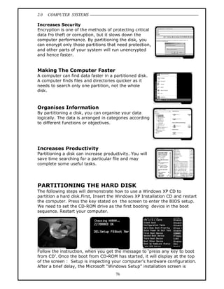 2.0 COMPUTER SYSTEMS
76
Increases Security
Encryption is one of the methods of protecting critical
data fro theft or corruption, but it slows down the
computer performance. By partitioning the disk, you
can encrypt only those partitions that need protection,
and other parts of your system will run unencrypted
and hence faster.
Making The Computer Faster
A computer can find data faster in a partitioned disk.
A computer finds files and directories quicker as it
needs to search only one partition, not the whole
disk.
Organises Information
By partitioning a disk, you can organise your data
logically. The data is arranged in categories according
to different functions or objectives.
Increases Productivity
Partitioning a disk can increase productivity. You will
save time searching for a particular file and may
complete some useful tasks.
PARTITIONING THE HARD DISK
The following steps will demonstrate how to use a Windows XP CD to
partition a hard disk.First, Insert the Windows XP Installation CD and restart
the computer. Press the key stated on the screen to enter the BIOS setup.
We need to set the CD-ROM drive as the first booting device in the boot
sequence. Restart your computer.
Follow the instruction, when you get the message to ‘press any key to boot
from CD’. Once the boot from CD-ROM has started, it will display at the top
of the screen : Setup is inspecting your computer's hardware configuration.
After a brief delay, the Microsoft “Windows Setup” installation screen is
 