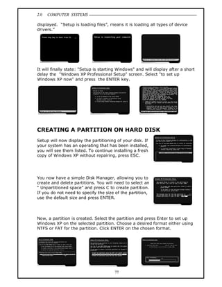 2.0 COMPUTER SYSTEMS
77
displayed. “Setup is loading files”, means it is loading all types of device
drivers.”
It will finally state: "Setup is starting Windows" and will display after a short
delay the "Windows XP Professional Setup" screen. Select "to set up
Windows XP now" and press the ENTER key.
CREATING A PARTITION ON HARD DISK
Setup will now display the partitioning of your disk. If
your system has an operating that has been installed,
you will see them listed. To continue installing a fresh
copy of Windows XP without repairing, press ESC.
You now have a simple Disk Manager, allowing you to
create and delete partitions. You will need to select an
“ Unpartitioned space” and press C to create partition.
If you do not need to specify the size of the partition,
use the default size and press ENTER.
Now, a partition is created. Select the partition and press Enter to set up
Windows XP on the selected partition. Choose a desired format either using
NTFS or FAT for the partition. Click ENTER on the chosen format.
 