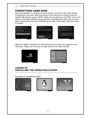 2.0 COMPUTER SYSTEMS
78
FORMATTING HARD DISK
Once the partition is created, the next screen will ask for the type of disk
formatting to be used. Disk formatting is the process of making a disk for
specific file system such as NTFS. Here, we are going to use NTFS, so we will
select it and press ENTER. Setup will start formatting the disk and will then
start copying files from the CD-ROM to the disk. The system will then need
to reboot.
After the restart, Windows XP starts the first time with the graphical user
interface. Setup will continue to copy files and to install the OS.
LESSON 63
INSTALLING THE OPERATING SYSTEM
Examples of operating system
 