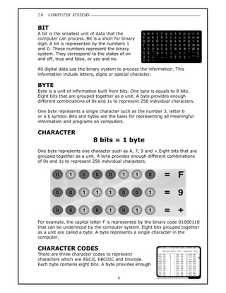 2.0 COMPUTER SYSTEMS
8
BIT
A bit is the smallest unit of data that the
computer can process. Bit is a short for binary
digit. A bit is represented by the numbers 1
and 0. These numbers represent the binary
system. They correspond to the states of on
and off, true and false, or yes and no.
All digital data use the binary system to process the information. This
information include letters, digits or special character.
BYTE
Byte is a unit of information built from bits. One byte is equals to 8 bits.
Eight bits that are grouped together as a unit. A byte provides enough
different combinations of 0s and 1s to represent 256 individual characters.
One byte represents a single character such as the number 3, letter b
or a $ symbol. Bits and bytes are the basis for representing all meaningful
information and programs on computers.
CHARACTER
8 bits = 1 byte
One byte represents one character such as A, 7, 9 and +.Eight bits that are
grouped together as a unit. A byte provides enough different combinations
of 0s and 1s to represent 256 individual characters.
For example, the capital letter F is represented by the binary code 01000110
that can be understood by the computer system. Eight bits grouped together
as a unit are called a byte. A byte represents a single character in the
computer.
CHARACTER CODES
There are three character codes to represent
characters which are ASCII, EBCDIC and Unicode.
Each byte contains eight bits. A byte provides enough
 