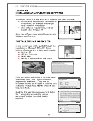 2.0 COMPUTER SYSTEMS
80
LESSON 64
INSTALLING AN APPLICATION SOFTWARE
If you want to install a new application software, you need to check:
the hardware requirements demanded by
the software, for example whether you
have a Pentium 4 Processor
other software requirements, such as
DirectX 10 or Windows XP
Some new software need special hardware and
software specifications.
INSTALLING MS OFFICE XP
In this session, you will be guided through the
installation of Microsoft Office XP. Check
minimum hardware and system requirements:
Windows 98
133 MHz Processor
24 MB RAM
245 MB of available hard disk space
Enter your name and initials in the User name
and Initials fields, and Organization field,
respectively. Enter the CD Key (the 25
characters located on the back of the CD's case
and called Product Key) into the Product Key
field. Click Next.
Read the End-User License Agreement. Select
the “I accept the terms in the License
Agreement" option, then click Next to
continue.
 