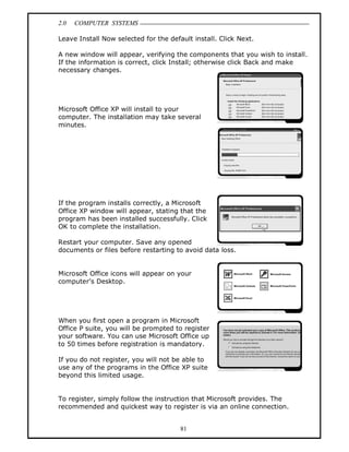 2.0 COMPUTER SYSTEMS
81
Leave Install Now selected for the default install. Click Next.
A new window will appear, verifying the components that you wish to install.
If the information is correct, click Install; otherwise click Back and make
necessary changes.
Microsoft Office XP will install to your
computer. The installation may take several
minutes.
If the program installs correctly, a Microsoft
Office XP window will appear, stating that the
program has been installed successfully. Click
OK to complete the installation.
Restart your computer. Save any opened
documents or files before restarting to avoid data loss.
Microsoft Office icons will appear on your
computer’s Desktop.
When you first open a program in Microsoft
Office P suite, you will be prompted to register
your software. You can use Microsoft Office up
to 50 times before registration is mandatory.
If you do not register, you will not be able to
use any of the programs in the Office XP suite
beyond this limited usage.
To register, simply follow the instruction that Microsoft provides. The
recommended and quickest way to register is via an online connection.
 