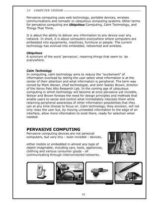 2.0 COMPUTER SYSTEMS
83
Pervasive computing uses web technology, portable devices, wireless
communications and nomadic or ubiquitous computing systems. Other terms
for pervasive computing are Ubiquitous Computing, Calm Technology, and
Things That Think.
It is about the ability to deliver any information to any device over any
network. In short, it is about computers everywhere where computers are
embedded into equipments, machines, furniture or people. The current
technology has evolved into embedded, networked and wireless.
Ubiquitous
A synonym of the word ‘pervasive’, meaning things that seem to be
everywhere.
Calm Technology
In computing, calm technology aims to reduce the "excitement" of
information overload by letting the user select what information is at the
center of their attention and what information is peripheral. The term was
coined by Mark Weiser, chief technologist, and John Seeley Brown, director
of the Xerox Palo Alto Research Lab. In the coming age of ubiquitous
computing in which technology will become at once pervasive yet invisible,
Weiser and Brown foresee the need for design principles and methods that
enable users to sense and control what immediately interests them while
retaining peripheral awareness of other information possibilities that they
can at any time choose to focus on. Calm technology, they envision, will not
only relax the user but, by moving unneeded information to the edge of an
interface, allow more information to exist there, ready for selection when
needed.
PERVASIVE COMPUTING
Pervasive computing devices are not personal
computers, but very tiny - even invisible - devices,
either mobile or embedded in almost any type of
object imaginable, including cars, tools, appliances,
clothing and various consumer goods - all
communicating through interconnected networks.
 