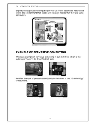 2.0 COMPUTER SYSTEMS
84
Expert predict pervasive computing in year 2010 will become so naturalized
within the environment that people will not even realize that they are using
computers.
EXAMPLE OF PERVASIVE COMPUTING
This is an example of pervasive computing in our daily lives which is the
automatic Touch 'n Go SmartTAG toll gate.
Another example of pervasive computing in daily lives is the 3G technology
video phone.
 
