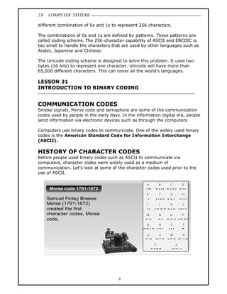 2.0 COMPUTER SYSTEMS
9
different combination of 0s and 1s to represent 256 characters.
The combinations of 0s and 1s are defined by patterns. These patterns are
called coding scheme. The 256-character capability of ASCII and EBCDIC is
too small to handle the characters that are used by other languages such as
Arabic, Japanese and Chinese.
The Unicode coding scheme is designed to solve this problem. It uses two
bytes (16 bits) to represent one character. Unicode will have more than
65,000 different characters. This can cover all the world’s languages.
LESSON 31
INTRODUCTION TO BINARY CODING
COMMUNICATION CODES
Smoke signals, Morse code and semaphore are some of the communication
codes used by people in the early days. In the information digital era, people
send information via electronic devices such as through the computers.
Computers use binary codes to communicate. One of the widely used binary
codes is the American Standard Code for Information Interchange
(ASCII).
HISTORY OF CHARACTER CODES
Before people used binary codes such as ASCII to communicate via
computers, character codes were widely used as a medium of
communication. Let’s look at some of the character codes used prior to the
use of ASCII.
 