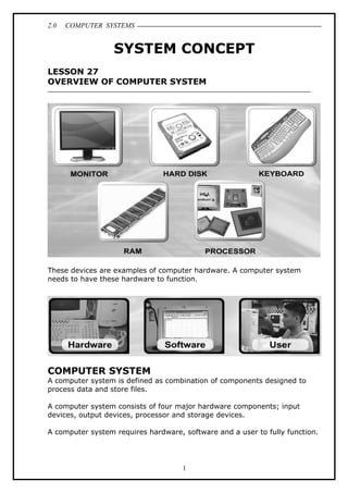 2.0 COMPUTER SYSTEMS
SYSTEM CONCEPT
LESSON 27
OVERVIEW OF COMPUTER SYSTEM
These devices are examples of computer hardware. A computer system
needs to have these hardware to function.
COMPUTER SYSTEM
A computer system is defined as combination of components designed to
process data and store files.
A computer system consists of four major hardware components; input
devices, output devices, processor and storage devices.
A computer system requires hardware, software and a user to fully function.
1
 